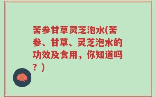 苦参甘草灵芝泡水(苦参、甘草、灵芝泡水的功效及食用，你知道吗？)