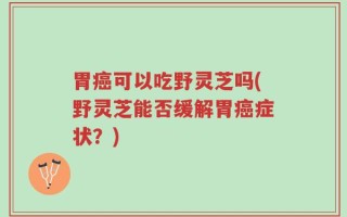 胃癌可以吃野灵芝吗(野灵芝能否缓解胃癌症状？)