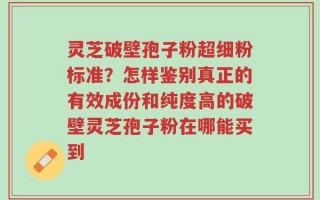 灵芝破壁孢子粉超细粉标准？怎样鉴别真正的有效成份和纯度高的破壁灵芝孢子粉在哪能买到