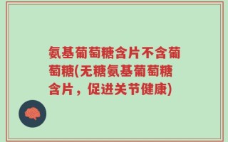 氨基葡萄糖含片不含葡萄糖(无糖氨基葡萄糖含片，促进关节健康)