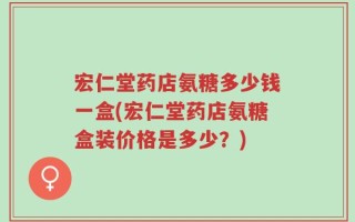 宏仁堂药店氨糖多少钱一盒(宏仁堂药店氨糖盒装价格是多少？)