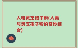 人和灵芝孢子粉(人类与灵芝孢子粉的奇妙结合)