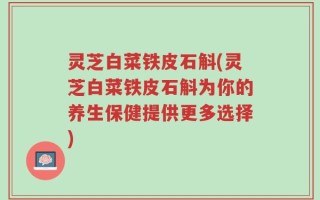 灵芝白菜铁皮石斛(灵芝白菜铁皮石斛为你的养生保健提供更多选择)