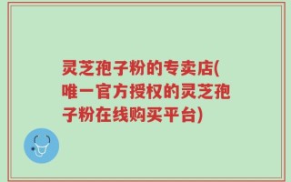 灵芝孢子粉的专卖店(唯一官方授权的灵芝孢子粉在线购买平台)