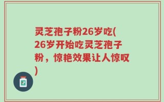 灵芝孢子粉26岁吃(26岁开始吃灵芝孢子粉，惊艳效果让人惊叹)