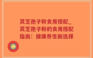 灵芝孢子粉食用搭配_灵芝孢子粉的食用搭配指南：健康养生新选择
