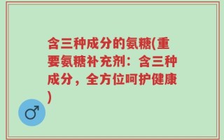 含三种成分的氨糖(重要氨糖补充剂：含三种成分，全方位呵护健康)