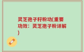 灵芝孢子籽粉功(重要功效：灵芝孢子粉详解)