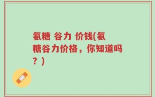 氨糖 谷力 价钱(氨糖谷力价格，你知道吗？)