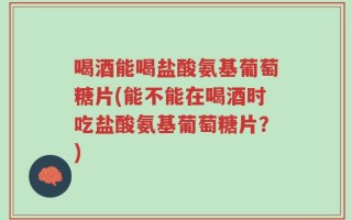 喝酒能喝盐酸氨基葡萄糖片(能不能在喝酒时吃盐酸氨基葡萄糖片？)