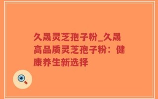 久晟灵芝孢子粉_久晟高品质灵芝孢子粉：健康养生新选择