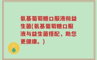 氨基葡萄糖口服液和益生菌(氨基葡萄糖口服液与益生菌搭配，助您更健康。)