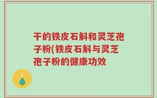 干的铁皮石斛和灵芝孢子粉(铁皮石斛与灵芝孢子粉的健康功效