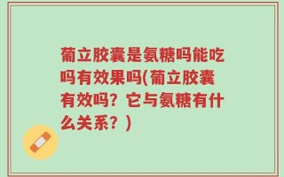 葡立胶囊是氨糖吗能吃吗有效果吗(葡立胶囊有效吗？它与氨糖有什么关系？)