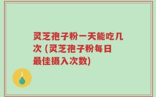 灵芝孢子粉一天能吃几次 (灵芝孢子粉每日最佳摄入次数)