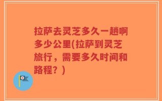 拉萨去灵芝多久一趟啊多少公里(拉萨到灵芝旅行，需要多久时间和路程？)