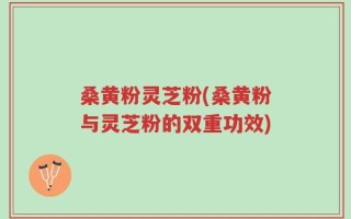 桑黄粉灵芝粉(桑黄粉与灵芝粉的双重功效)