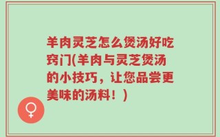 羊肉灵芝怎么煲汤好吃窍门(羊肉与灵芝煲汤的小技巧，让您品尝更美味的汤料！)