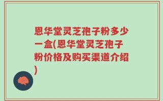 恩华堂灵芝孢子粉多少一盒(恩华堂灵芝孢子粉价格及购买渠道介绍)