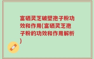 富硒灵芝破壁孢子粉功效和作用(富硒灵芝孢子粉的功效和作用解析)