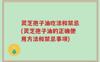 灵芝孢子油吃法和禁忌(灵芝孢子油的正确使用方法和禁忌事项)