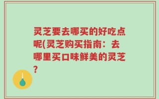 灵芝要去哪买的好吃点呢(灵芝购买指南：去哪里买口味鲜美的灵芝？