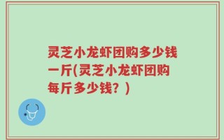 灵芝小龙虾团购多少钱一斤(灵芝小龙虾团购每斤多少钱？)