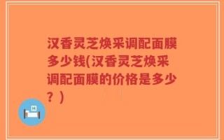 汉香灵芝焕采调配面膜多少钱(汉香灵芝焕采调配面膜的价格是多少？)
