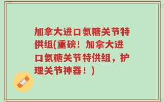 加拿大进口氨糖关节特供组(重磅！加拿大进口氨糖关节特供组，护理关节神器！)