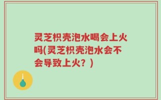灵芝枳壳泡水喝会上火吗(灵芝枳壳泡水会不会导致上火？)