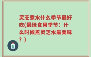 灵芝煮水什么季节最好吃(最佳食用季节：什么时候煮灵芝水最美味？)