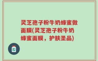 灵芝孢子粉牛奶蜂蜜做面膜(灵芝孢子粉牛奶蜂蜜面膜，护肤圣品)