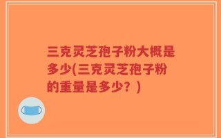 三克灵芝孢子粉大概是多少(三克灵芝孢子粉的重量是多少？)
