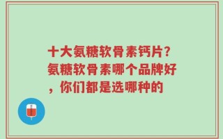 十大氨糖软骨素钙片？氨糖软骨素哪个品牌好，你们都是选哪种的