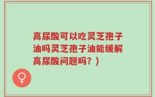 高尿酸可以吃灵芝孢子油吗灵芝孢子油能缓解高尿酸问题吗？)