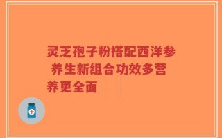 灵芝孢子粉搭配西洋参 养生新组合功效多营养更全面
