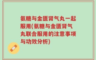 氨糖与金匮肾气丸一起服用(氨糖与金匮肾气丸联合服用的注意事项与功效分析)