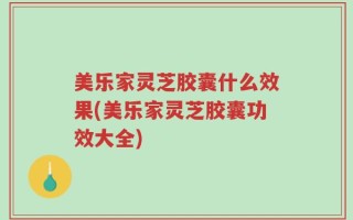 美乐家灵芝胶囊什么效果(美乐家灵芝胶囊功效大全)