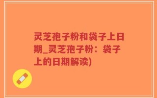 灵芝孢子粉和袋子上日期_灵芝孢子粉：袋子上的日期解读)