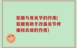 氨糖与骨关节的作用(氨糖有助于改善关节疼痛和炎症的作用)