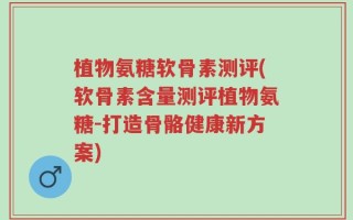 植物氨糖软骨素测评(软骨素含量测评植物氨糖-打造骨骼健康新方案)