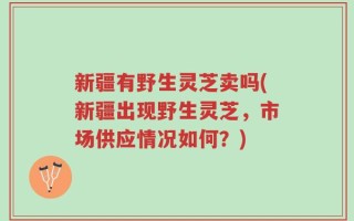 新疆有野生灵芝卖吗(新疆出现野生灵芝，市场供应情况如何？)