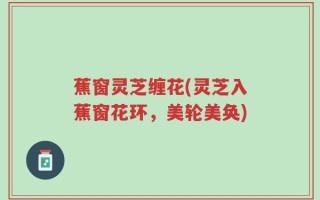 蕉窗灵芝缠花(灵芝入蕉窗花环，美轮美奂)