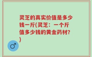 灵芝的真实价值是多少钱一斤(灵芝：一个斤值多少钱的黄金药材？)
