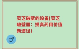 灵芝破壁的设备(灵芝破壁器：提高药用价值新途径)
