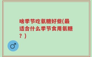 啥季节吃氨糖好些(最适合什么季节食用氨糖？)