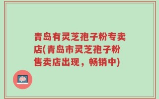 青岛有灵芝孢子粉专卖店(青岛市灵芝孢子粉售卖店出现，畅销中)