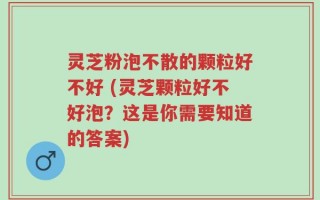 灵芝粉泡不散的颗粒好不好 (灵芝颗粒好不好泡？这是你需要知道的答案)