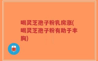 喝灵芝孢子粉乳房涨(喝灵芝孢子粉有助于丰胸)