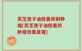 灵芝孢子油胶囊抑制肿瘤(灵芝孢子油胶囊抗肿瘤效果显著)